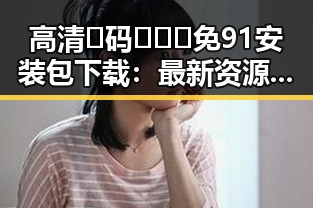 高清🈚码🔞❌♋免91安装包下载：最新资源获取指南
