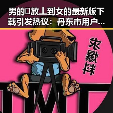 男的🈚放丄到女的最新版下载引发热议：丹东市用户体验分享