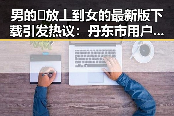 男的🈚放丄到女的最新版下载引发热议：丹东市用户体验分享
