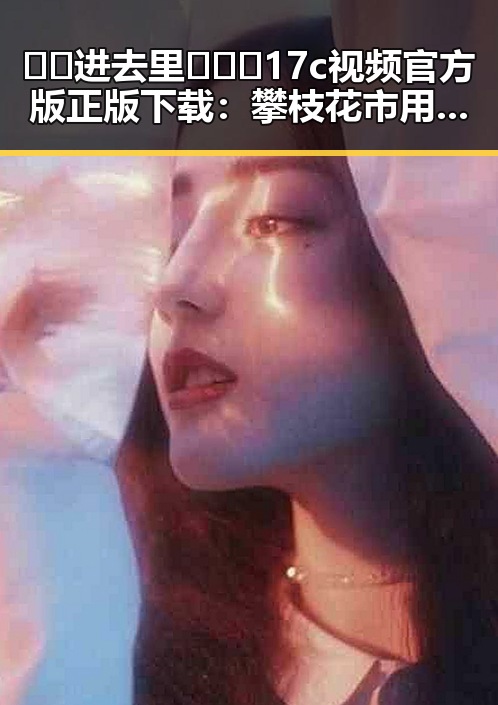 🔞🍌进去里❌❌❌17c视频官方版正版下载：攀枝花市用户的最新指南