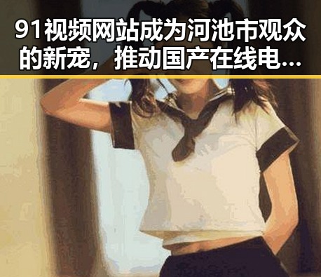 91视频网站成为河池市观众的新宠，推动国产在线电影热潮