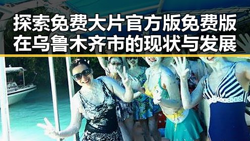 探索免费大片官方版免费版在乌鲁木齐市的现状与发展
