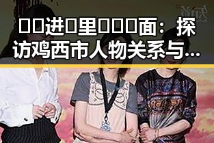 🔞🍌进🍑里❌❌❌面：探访鸡西市人物关系与变化