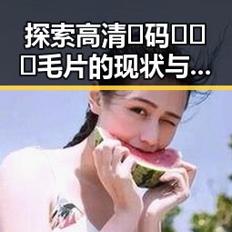 探索高清🈚码🔞❌♋毛片的现状与发展