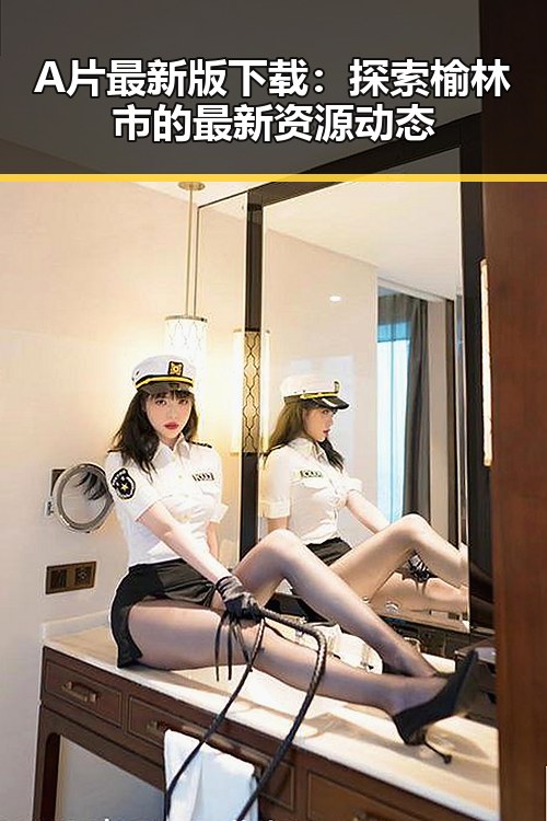 A片最新版下载：探索榆林市的最新资源动态