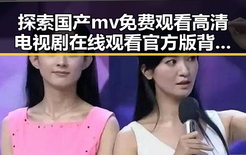 探索国产mv免费观看高清电视剧在线观看官方版背后的娱乐内容与趋势