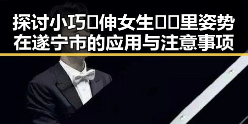 探讨小巧🐥伸女生🍑🍑里姿势在遂宁市的应用与注意事项