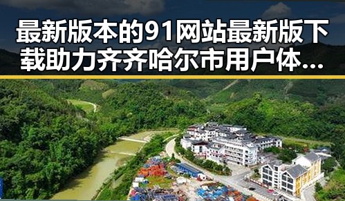 最新版本的91网站最新版下载助力齐齐哈尔市用户体验升级