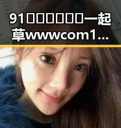91🍆🍑🔞❌❌❌一起草wwwcom17官方版免费版：娱乐圈新动态引发热议