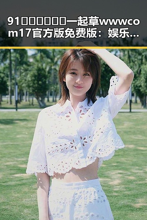 91🍆🍑🔞❌❌❌一起草wwwcom17官方版免费版：娱乐圈新动态引发热议