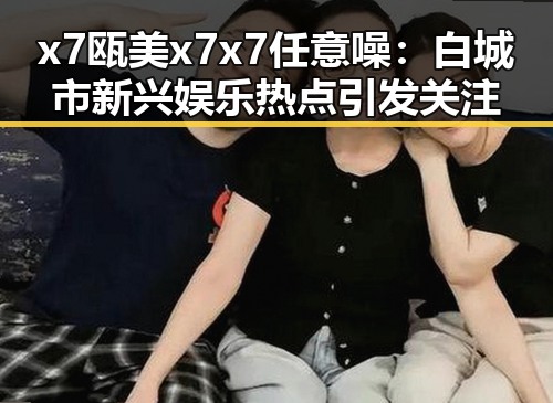 x7瓯美x7x7任意噪：白城市新兴娱乐热点引发关注