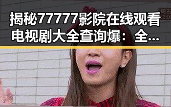 揭秘77777影院在线观看电视剧大全查询爆：全面了解娱乐圈背后的明星故事