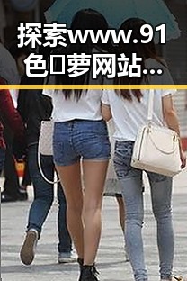 探索www.91色😍萝网站免费版的多样魅力与现实反差