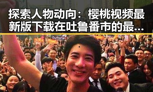 探索人物动向：樱桃视频最新版下载在吐鲁番市的最新发展