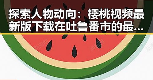 探索人物动向：樱桃视频最新版下载在吐鲁番市的最新发展