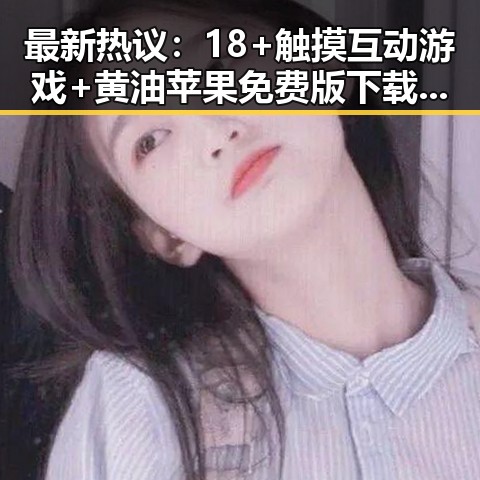 最新热议：18+触摸互动游戏+黄油苹果免费版下载引发淮北市玩家热潮