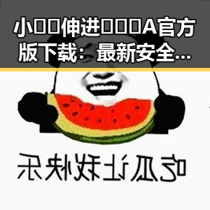 小🐔🐔伸进🈲🔞🔞A官方版下载：最新安全版本全攻略
