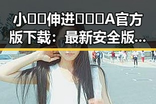 小🐔🐔伸进🈲🔞🔞A官方版下载：最新安全版本全攻略