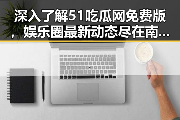 深入了解51吃瓜网免费版，娱乐圈最新动态尽在南阳市