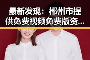 最新发现：郴州市提供免费视频免费版资源，满足大众多样需求