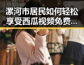 漯河市居民如何轻松享受西瓜视频免费带来的快乐