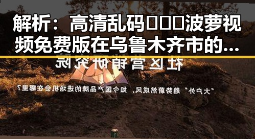 解析：高清乱码🔞❌♋波萝视频免费版在乌鲁木齐市的现状与讨论