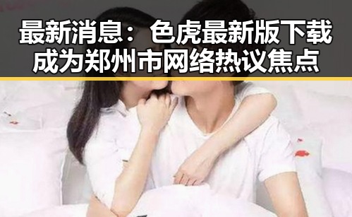 最新消息：色虎最新版下载成为郑州市网络热议焦点