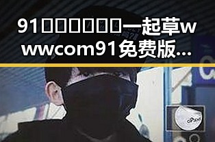 91🍆🍑🔞❌❌❌一起草wwwcom91免费版下载：轻松畅享成人内容