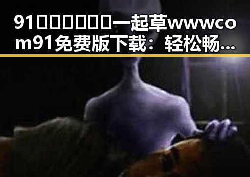 91🍆🍑🔞❌❌❌一起草wwwcom91免费版下载：轻松畅享成人内容