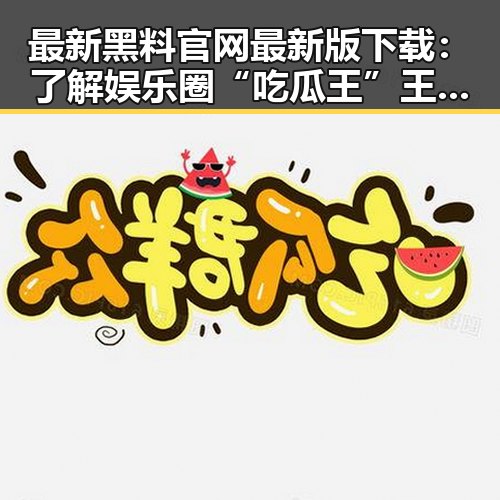 最新黑料 官网最新版下载：了解娱乐圈“吃瓜王”王宝强的趣味视频