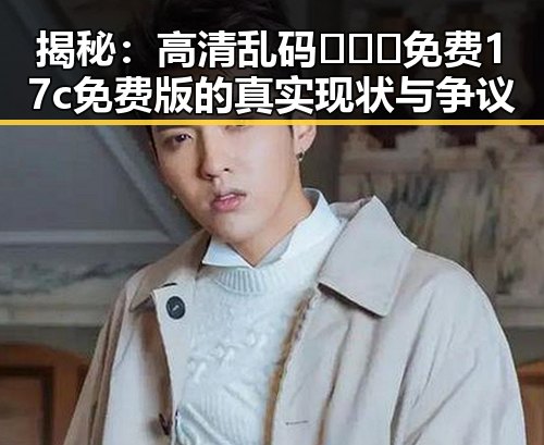 揭秘：高清乱码🔞❌♋免费17c免费版的真实现状与争议