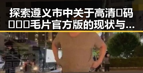 探索遵义市中关于高清🈚码🔞❌♋毛片官方版的现状与发展