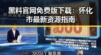 黑料 官网免费版下载：怀化市最新资源指南
