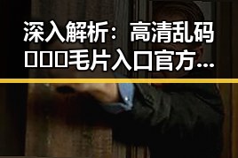 深入解析：高清乱码🔞❌♋毛片入口官方版正版下载的行业现状与趋势