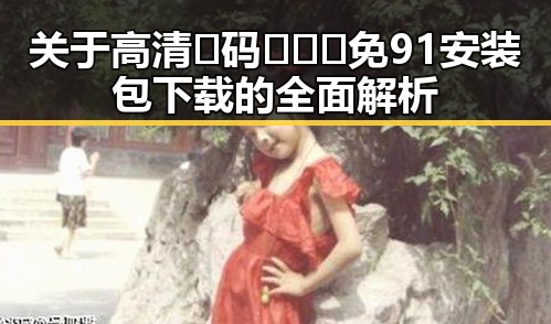 关于高清🈚码🔞❌♋免91安装包下载的全面解析