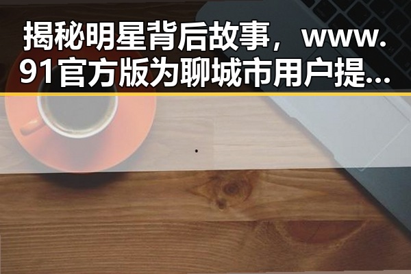 揭秘明星背后故事，www.91官方版为聊城市用户提供精彩内容