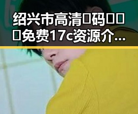 绍兴市高清🈚码🔞❌♋免费17c资源介绍与安全指南
