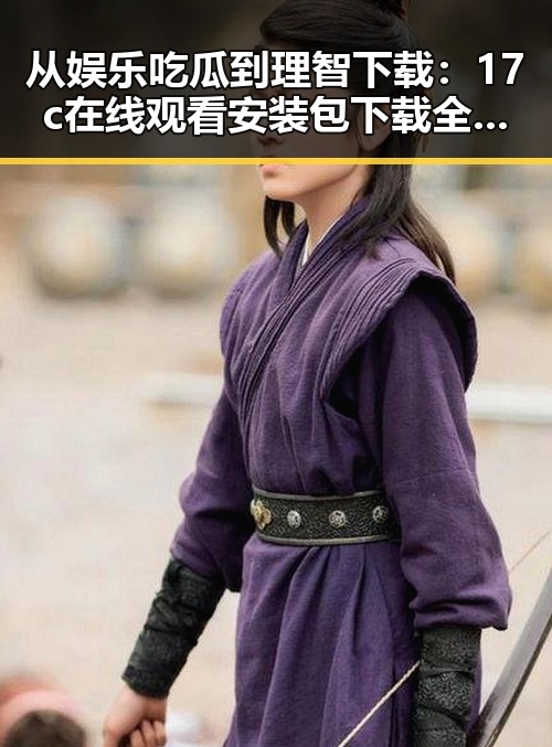 从娱乐吃瓜到理智下载：17c在线观看安装包下载全解析