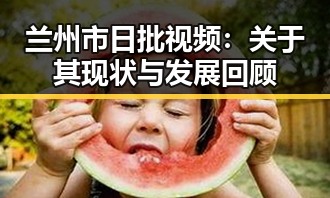 兰州市日批视频:关于其现状与发展回顾