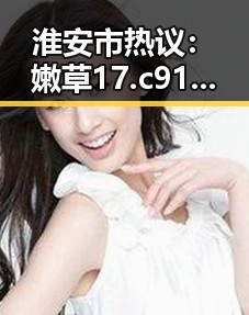淮安市热议：嫩草17.c 91免费版成为焦点新宠
