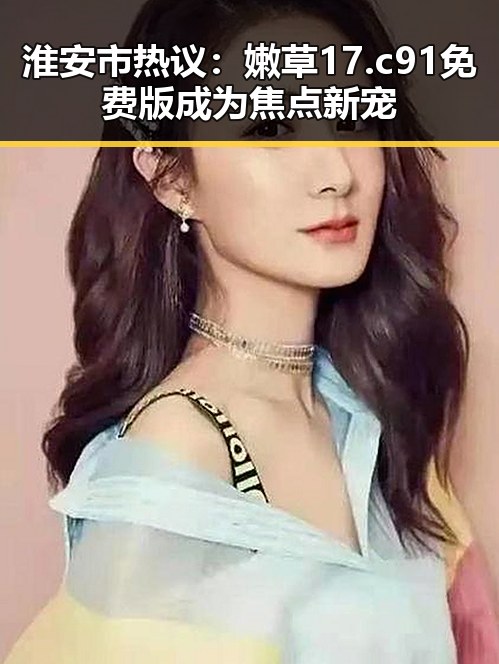 淮安市热议：嫩草17.c 91免费版成为焦点新宠