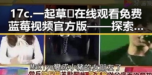 17c.一起草🌿在线观看免费蓝莓视频官方版——探索三门峡市的精彩内容