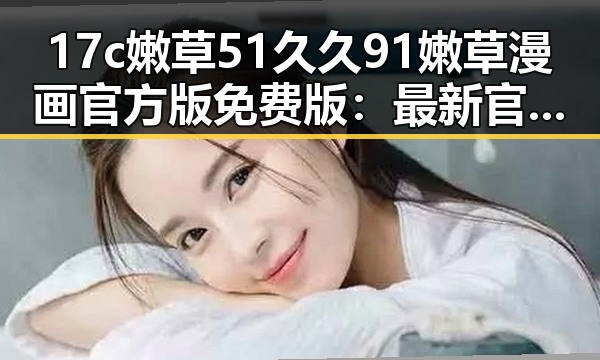 17c嫩草51久久91嫩草漫画官方版免费版：最新官方资源介绍