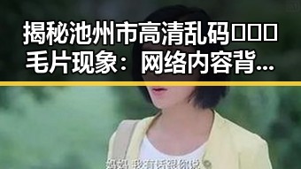 揭秘池州市高清乱码🔞❌♋毛片现象：网络内容背后的事实与影响