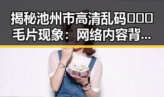 揭秘池州市高清乱码🔞❌♋毛片现象：网络内容背后的事实与影响