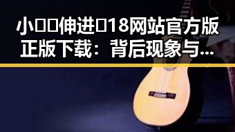 小🐔🐔伸进🈲18网站官方版正版下载：背后现象与注意事项分析