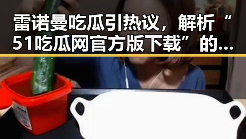 雷诺曼吃瓜引热议，解析“51吃瓜网官方版下载”的最新动态