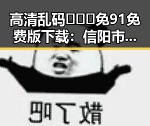 高清乱码🔞❌♋免91免费版下载：信阳市最新资源指南