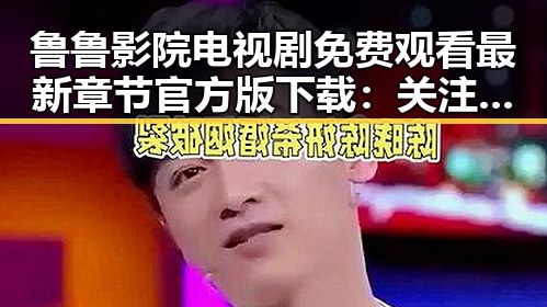 鲁鲁影院电视剧免费观看最新章节官方版下载：关注渭南市民的新娱乐体验