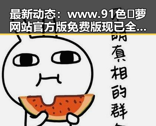 最新动态：www.91色😍萝网站官方版免费版现已全面上线